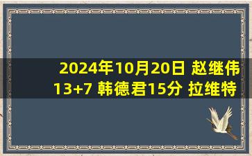 2024年10月20日 赵继伟13+7 韩德君15分 拉维特25+9 辽宁力克天津喜提4连胜